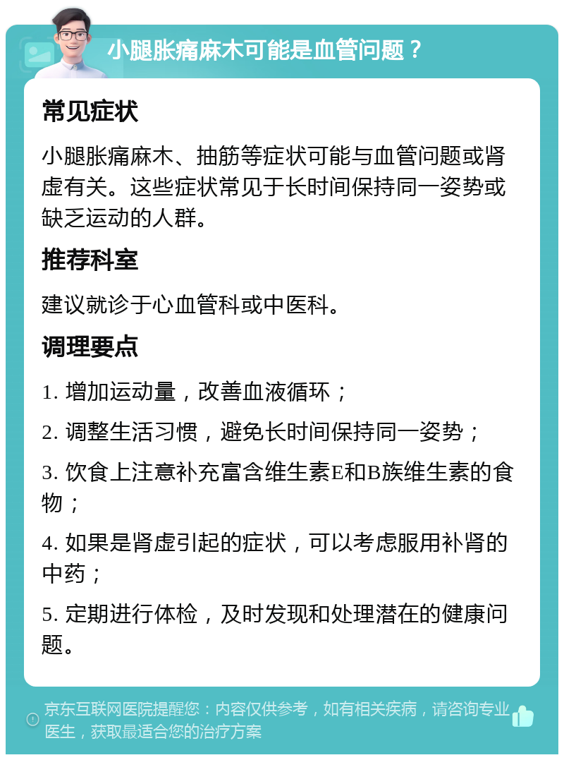 小腿胀痛麻木可能是血管问题？ 常见症状 小腿胀痛麻木、抽筋等症状可能与血管问题或肾虚有关。这些症状常见于长时间保持同一姿势或缺乏运动的人群。 推荐科室 建议就诊于心血管科或中医科。 调理要点 1. 增加运动量，改善血液循环； 2. 调整生活习惯，避免长时间保持同一姿势； 3. 饮食上注意补充富含维生素E和B族维生素的食物； 4. 如果是肾虚引起的症状，可以考虑服用补肾的中药； 5. 定期进行体检，及时发现和处理潜在的健康问题。