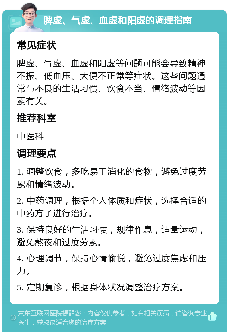 脾虚、气虚、血虚和阳虚的调理指南 常见症状 脾虚、气虚、血虚和阳虚等问题可能会导致精神不振、低血压、大便不正常等症状。这些问题通常与不良的生活习惯、饮食不当、情绪波动等因素有关。 推荐科室 中医科 调理要点 1. 调整饮食，多吃易于消化的食物，避免过度劳累和情绪波动。 2. 中药调理，根据个人体质和症状，选择合适的中药方子进行治疗。 3. 保持良好的生活习惯，规律作息，适量运动，避免熬夜和过度劳累。 4. 心理调节，保持心情愉悦，避免过度焦虑和压力。 5. 定期复诊，根据身体状况调整治疗方案。