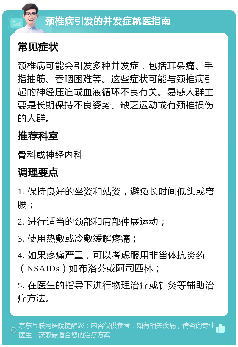 颈椎病引发的并发症就医指南 常见症状 颈椎病可能会引发多种并发症，包括耳朵痛、手指抽筋、吞咽困难等。这些症状可能与颈椎病引起的神经压迫或血液循环不良有关。易感人群主要是长期保持不良姿势、缺乏运动或有颈椎损伤的人群。 推荐科室 骨科或神经内科 调理要点 1. 保持良好的坐姿和站姿，避免长时间低头或弯腰； 2. 进行适当的颈部和肩部伸展运动； 3. 使用热敷或冷敷缓解疼痛； 4. 如果疼痛严重，可以考虑服用非甾体抗炎药（NSAIDs）如布洛芬或阿司匹林； 5. 在医生的指导下进行物理治疗或针灸等辅助治疗方法。