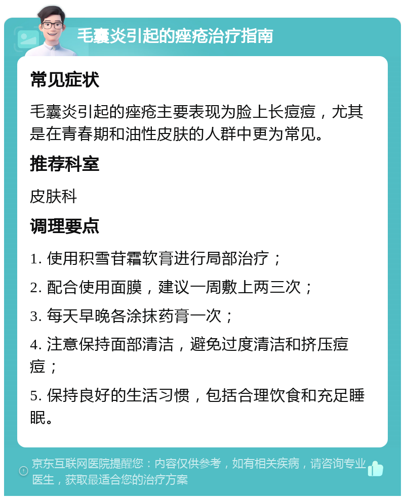 毛囊炎引起的痤疮治疗指南 常见症状 毛囊炎引起的痤疮主要表现为脸上长痘痘，尤其是在青春期和油性皮肤的人群中更为常见。 推荐科室 皮肤科 调理要点 1. 使用积雪苷霜软膏进行局部治疗； 2. 配合使用面膜，建议一周敷上两三次； 3. 每天早晚各涂抹药膏一次； 4. 注意保持面部清洁，避免过度清洁和挤压痘痘； 5. 保持良好的生活习惯，包括合理饮食和充足睡眠。