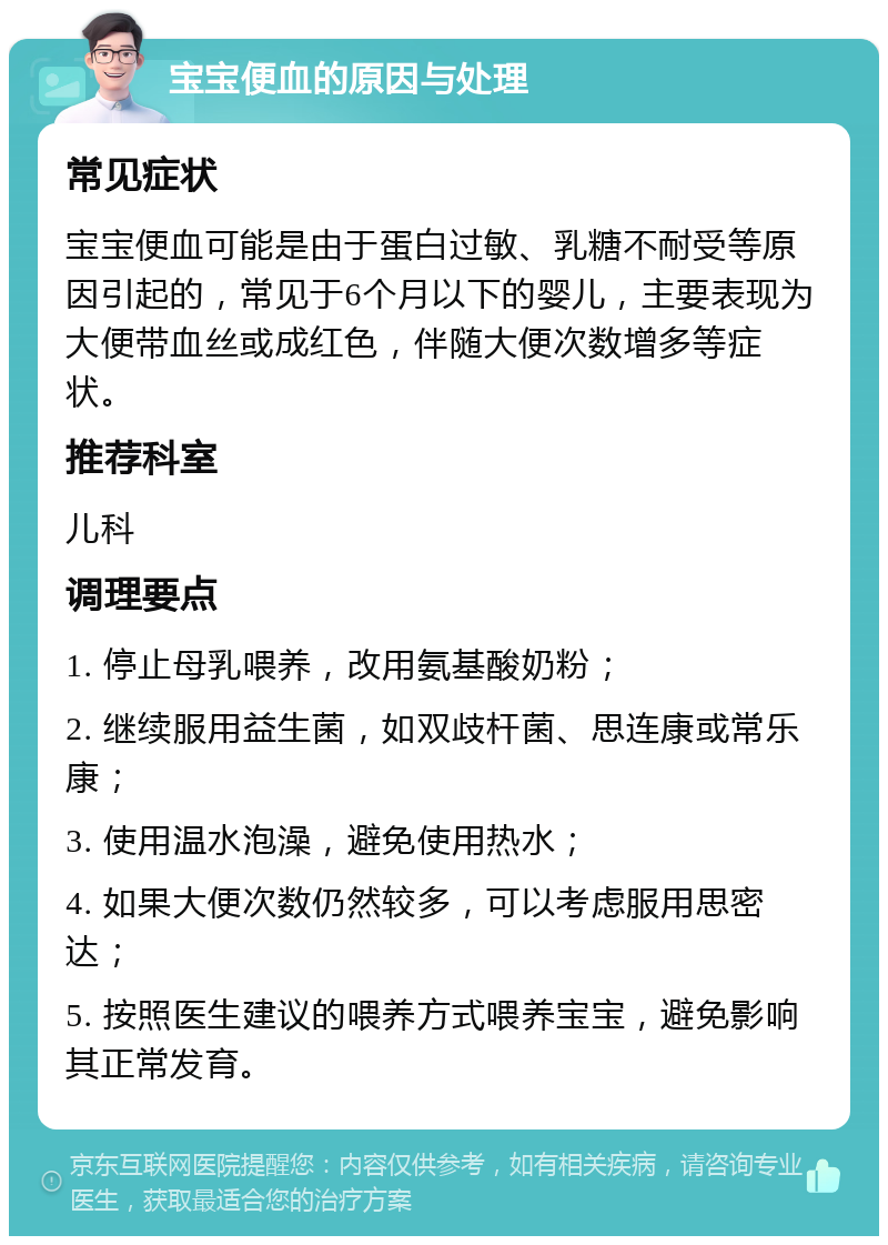 宝宝便血的原因与处理 常见症状 宝宝便血可能是由于蛋白过敏、乳糖不耐受等原因引起的，常见于6个月以下的婴儿，主要表现为大便带血丝或成红色，伴随大便次数增多等症状。 推荐科室 儿科 调理要点 1. 停止母乳喂养，改用氨基酸奶粉； 2. 继续服用益生菌，如双歧杆菌、思连康或常乐康； 3. 使用温水泡澡，避免使用热水； 4. 如果大便次数仍然较多，可以考虑服用思密达； 5. 按照医生建议的喂养方式喂养宝宝，避免影响其正常发育。