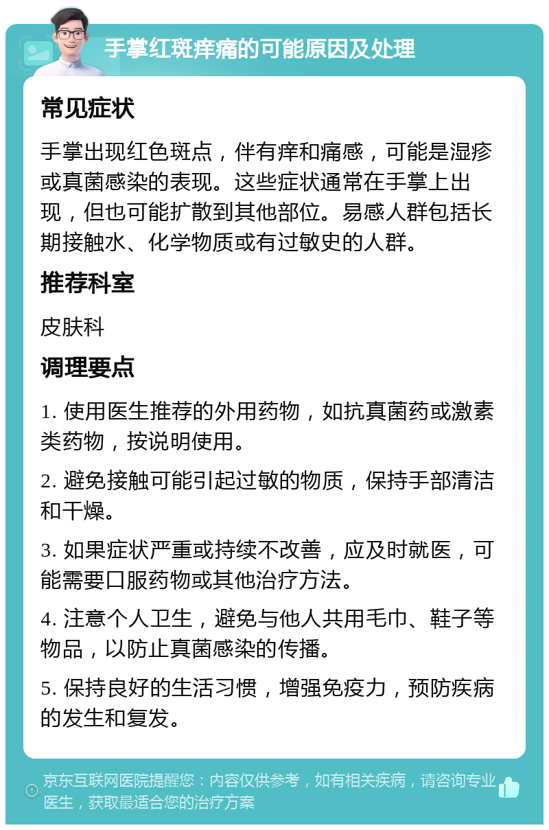 手掌红斑痒痛的可能原因及处理 常见症状 手掌出现红色斑点，伴有痒和痛感，可能是湿疹或真菌感染的表现。这些症状通常在手掌上出现，但也可能扩散到其他部位。易感人群包括长期接触水、化学物质或有过敏史的人群。 推荐科室 皮肤科 调理要点 1. 使用医生推荐的外用药物，如抗真菌药或激素类药物，按说明使用。 2. 避免接触可能引起过敏的物质，保持手部清洁和干燥。 3. 如果症状严重或持续不改善，应及时就医，可能需要口服药物或其他治疗方法。 4. 注意个人卫生，避免与他人共用毛巾、鞋子等物品，以防止真菌感染的传播。 5. 保持良好的生活习惯，增强免疫力，预防疾病的发生和复发。