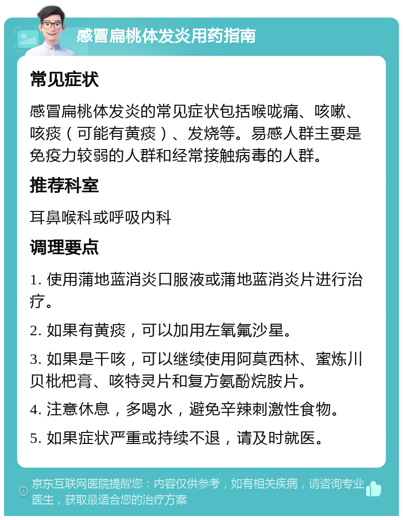 感冒扁桃体发炎用药指南 常见症状 感冒扁桃体发炎的常见症状包括喉咙痛、咳嗽、咳痰（可能有黄痰）、发烧等。易感人群主要是免疫力较弱的人群和经常接触病毒的人群。 推荐科室 耳鼻喉科或呼吸内科 调理要点 1. 使用蒲地蓝消炎口服液或蒲地蓝消炎片进行治疗。 2. 如果有黄痰，可以加用左氧氟沙星。 3. 如果是干咳，可以继续使用阿莫西林、蜜炼川贝枇杷膏、咳特灵片和复方氨酚烷胺片。 4. 注意休息，多喝水，避免辛辣刺激性食物。 5. 如果症状严重或持续不退，请及时就医。