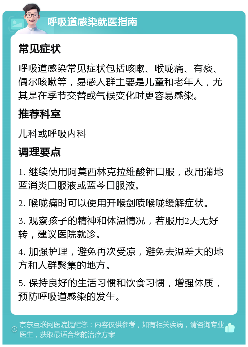 呼吸道感染就医指南 常见症状 呼吸道感染常见症状包括咳嗽、喉咙痛、有痰、偶尔咳嗽等，易感人群主要是儿童和老年人，尤其是在季节交替或气候变化时更容易感染。 推荐科室 儿科或呼吸内科 调理要点 1. 继续使用阿莫西林克拉维酸钾口服，改用蒲地蓝消炎口服液或蓝芩口服液。 2. 喉咙痛时可以使用开喉剑喷喉咙缓解症状。 3. 观察孩子的精神和体温情况，若服用2天无好转，建议医院就诊。 4. 加强护理，避免再次受凉，避免去温差大的地方和人群聚集的地方。 5. 保持良好的生活习惯和饮食习惯，增强体质，预防呼吸道感染的发生。