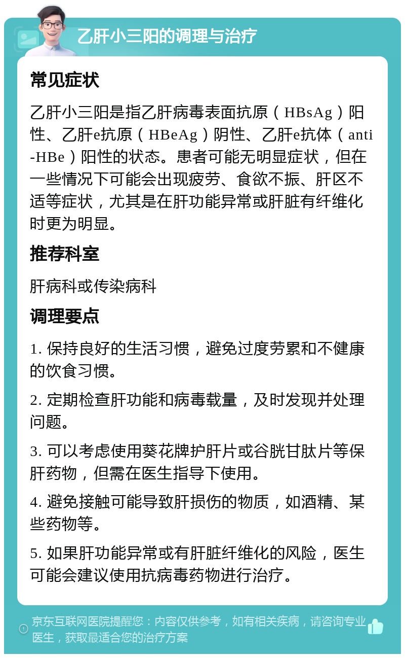 乙肝小三阳的调理与治疗 常见症状 乙肝小三阳是指乙肝病毒表面抗原（HBsAg）阳性、乙肝e抗原（HBeAg）阴性、乙肝e抗体（anti-HBe）阳性的状态。患者可能无明显症状，但在一些情况下可能会出现疲劳、食欲不振、肝区不适等症状，尤其是在肝功能异常或肝脏有纤维化时更为明显。 推荐科室 肝病科或传染病科 调理要点 1. 保持良好的生活习惯，避免过度劳累和不健康的饮食习惯。 2. 定期检查肝功能和病毒载量，及时发现并处理问题。 3. 可以考虑使用葵花牌护肝片或谷胱甘肽片等保肝药物，但需在医生指导下使用。 4. 避免接触可能导致肝损伤的物质，如酒精、某些药物等。 5. 如果肝功能异常或有肝脏纤维化的风险，医生可能会建议使用抗病毒药物进行治疗。