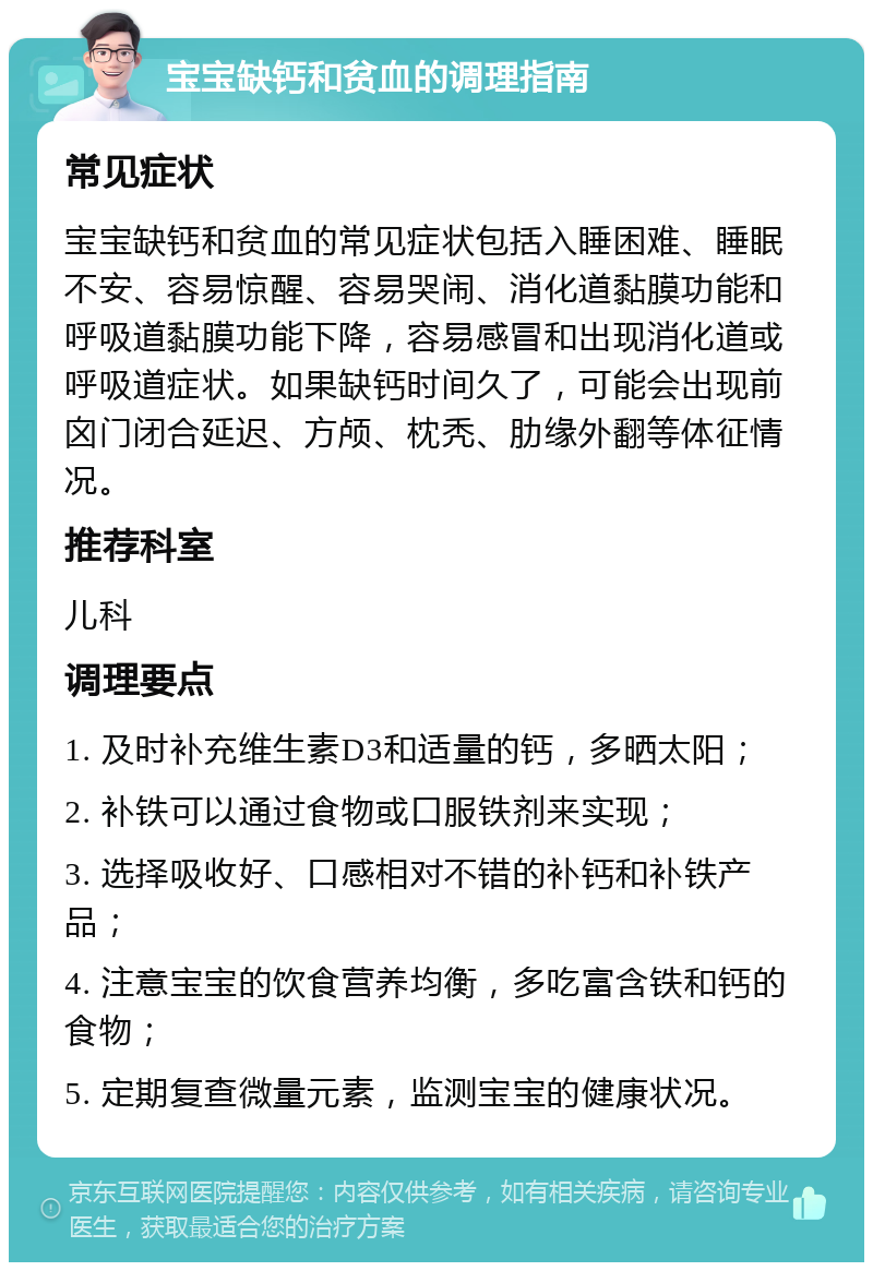 宝宝缺钙和贫血的调理指南 常见症状 宝宝缺钙和贫血的常见症状包括入睡困难、睡眠不安、容易惊醒、容易哭闹、消化道黏膜功能和呼吸道黏膜功能下降，容易感冒和出现消化道或呼吸道症状。如果缺钙时间久了，可能会出现前囟门闭合延迟、方颅、枕秃、肋缘外翻等体征情况。 推荐科室 儿科 调理要点 1. 及时补充维生素D3和适量的钙，多晒太阳； 2. 补铁可以通过食物或口服铁剂来实现； 3. 选择吸收好、口感相对不错的补钙和补铁产品； 4. 注意宝宝的饮食营养均衡，多吃富含铁和钙的食物； 5. 定期复查微量元素，监测宝宝的健康状况。