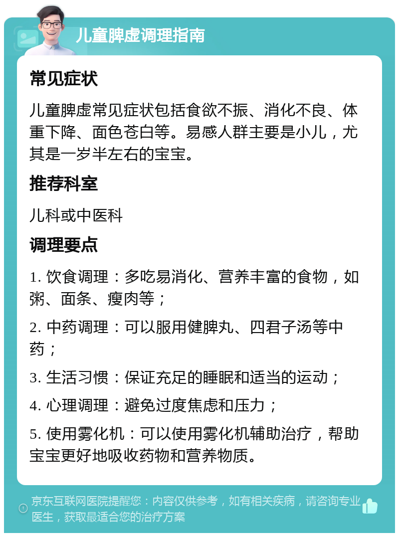 儿童脾虚调理指南 常见症状 儿童脾虚常见症状包括食欲不振、消化不良、体重下降、面色苍白等。易感人群主要是小儿，尤其是一岁半左右的宝宝。 推荐科室 儿科或中医科 调理要点 1. 饮食调理：多吃易消化、营养丰富的食物，如粥、面条、瘦肉等； 2. 中药调理：可以服用健脾丸、四君子汤等中药； 3. 生活习惯：保证充足的睡眠和适当的运动； 4. 心理调理：避免过度焦虑和压力； 5. 使用雾化机：可以使用雾化机辅助治疗，帮助宝宝更好地吸收药物和营养物质。