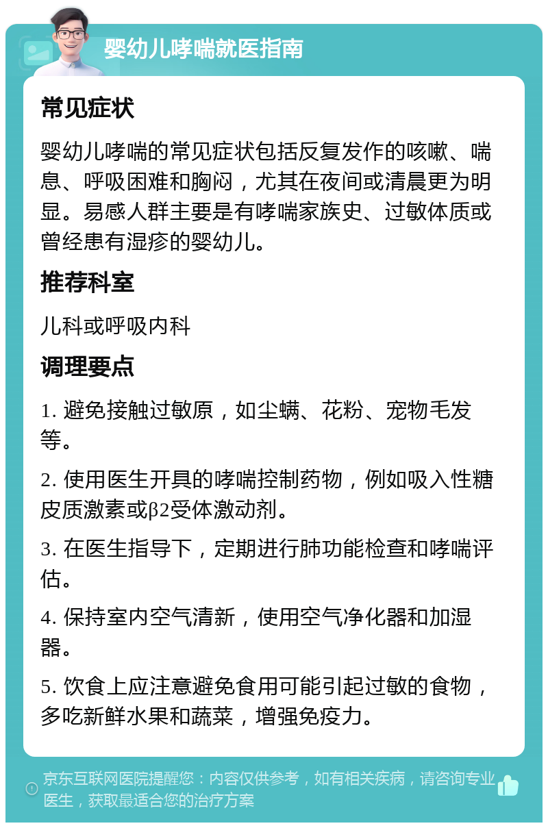 婴幼儿哮喘就医指南 常见症状 婴幼儿哮喘的常见症状包括反复发作的咳嗽、喘息、呼吸困难和胸闷，尤其在夜间或清晨更为明显。易感人群主要是有哮喘家族史、过敏体质或曾经患有湿疹的婴幼儿。 推荐科室 儿科或呼吸内科 调理要点 1. 避免接触过敏原，如尘螨、花粉、宠物毛发等。 2. 使用医生开具的哮喘控制药物，例如吸入性糖皮质激素或β2受体激动剂。 3. 在医生指导下，定期进行肺功能检查和哮喘评估。 4. 保持室内空气清新，使用空气净化器和加湿器。 5. 饮食上应注意避免食用可能引起过敏的食物，多吃新鲜水果和蔬菜，增强免疫力。