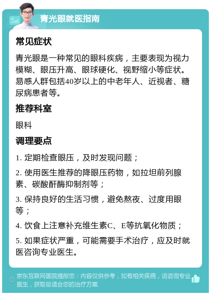 青光眼就医指南 常见症状 青光眼是一种常见的眼科疾病，主要表现为视力模糊、眼压升高、眼球硬化、视野缩小等症状。易感人群包括40岁以上的中老年人、近视者、糖尿病患者等。 推荐科室 眼科 调理要点 1. 定期检查眼压，及时发现问题； 2. 使用医生推荐的降眼压药物，如拉坦前列腺素、碳酸酐酶抑制剂等； 3. 保持良好的生活习惯，避免熬夜、过度用眼等； 4. 饮食上注意补充维生素C、E等抗氧化物质； 5. 如果症状严重，可能需要手术治疗，应及时就医咨询专业医生。