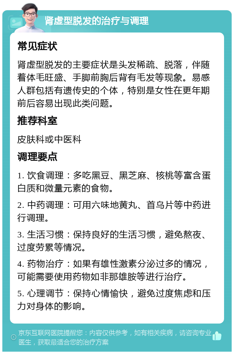 肾虚型脱发的治疗与调理 常见症状 肾虚型脱发的主要症状是头发稀疏、脱落，伴随着体毛旺盛、手脚前胸后背有毛发等现象。易感人群包括有遗传史的个体，特别是女性在更年期前后容易出现此类问题。 推荐科室 皮肤科或中医科 调理要点 1. 饮食调理：多吃黑豆、黑芝麻、核桃等富含蛋白质和微量元素的食物。 2. 中药调理：可用六味地黄丸、首乌片等中药进行调理。 3. 生活习惯：保持良好的生活习惯，避免熬夜、过度劳累等情况。 4. 药物治疗：如果有雄性激素分泌过多的情况，可能需要使用药物如非那雄胺等进行治疗。 5. 心理调节：保持心情愉快，避免过度焦虑和压力对身体的影响。