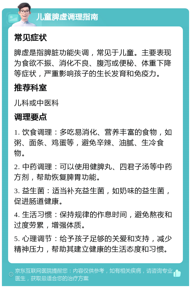 儿童脾虚调理指南 常见症状 脾虚是指脾脏功能失调，常见于儿童。主要表现为食欲不振、消化不良、腹泻或便秘、体重下降等症状，严重影响孩子的生长发育和免疫力。 推荐科室 儿科或中医科 调理要点 1. 饮食调理：多吃易消化、营养丰富的食物，如粥、面条、鸡蛋等，避免辛辣、油腻、生冷食物。 2. 中药调理：可以使用健脾丸、四君子汤等中药方剂，帮助恢复脾胃功能。 3. 益生菌：适当补充益生菌，如奶味的益生菌，促进肠道健康。 4. 生活习惯：保持规律的作息时间，避免熬夜和过度劳累，增强体质。 5. 心理调节：给予孩子足够的关爱和支持，减少精神压力，帮助其建立健康的生活态度和习惯。