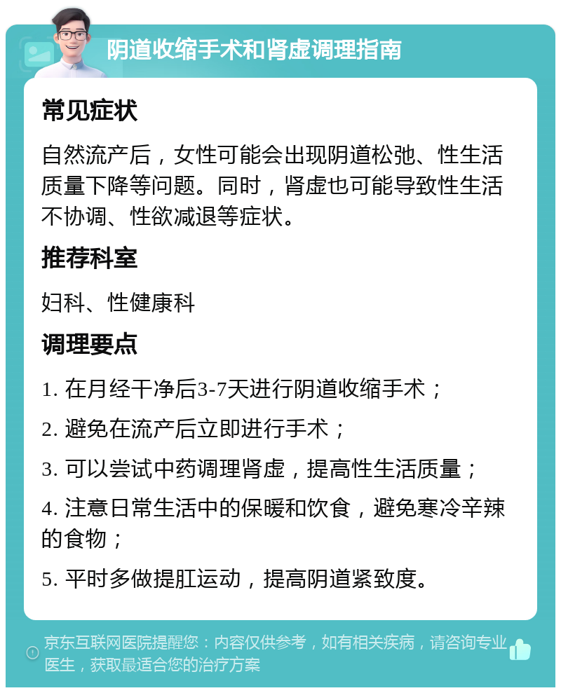 阴道收缩手术和肾虚调理指南 常见症状 自然流产后，女性可能会出现阴道松弛、性生活质量下降等问题。同时，肾虚也可能导致性生活不协调、性欲减退等症状。 推荐科室 妇科、性健康科 调理要点 1. 在月经干净后3-7天进行阴道收缩手术； 2. 避免在流产后立即进行手术； 3. 可以尝试中药调理肾虚，提高性生活质量； 4. 注意日常生活中的保暖和饮食，避免寒冷辛辣的食物； 5. 平时多做提肛运动，提高阴道紧致度。