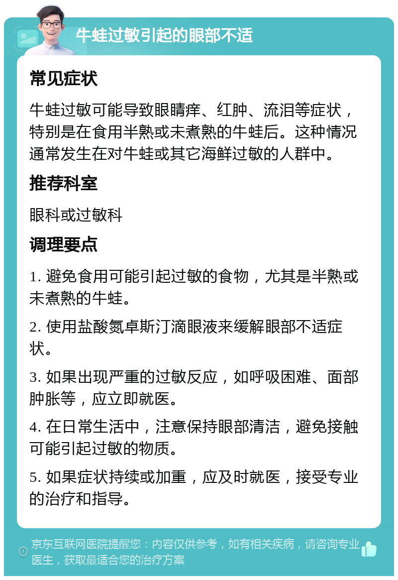 牛蛙过敏引起的眼部不适 常见症状 牛蛙过敏可能导致眼睛痒、红肿、流泪等症状，特别是在食用半熟或未煮熟的牛蛙后。这种情况通常发生在对牛蛙或其它海鲜过敏的人群中。 推荐科室 眼科或过敏科 调理要点 1. 避免食用可能引起过敏的食物，尤其是半熟或未煮熟的牛蛙。 2. 使用盐酸氮卓斯汀滴眼液来缓解眼部不适症状。 3. 如果出现严重的过敏反应，如呼吸困难、面部肿胀等，应立即就医。 4. 在日常生活中，注意保持眼部清洁，避免接触可能引起过敏的物质。 5. 如果症状持续或加重，应及时就医，接受专业的治疗和指导。