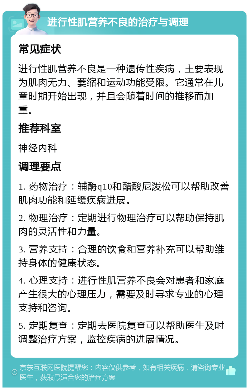 进行性肌营养不良的治疗与调理 常见症状 进行性肌营养不良是一种遗传性疾病，主要表现为肌肉无力、萎缩和运动功能受限。它通常在儿童时期开始出现，并且会随着时间的推移而加重。 推荐科室 神经内科 调理要点 1. 药物治疗：辅酶q10和醋酸尼泼松可以帮助改善肌肉功能和延缓疾病进展。 2. 物理治疗：定期进行物理治疗可以帮助保持肌肉的灵活性和力量。 3. 营养支持：合理的饮食和营养补充可以帮助维持身体的健康状态。 4. 心理支持：进行性肌营养不良会对患者和家庭产生很大的心理压力，需要及时寻求专业的心理支持和咨询。 5. 定期复查：定期去医院复查可以帮助医生及时调整治疗方案，监控疾病的进展情况。