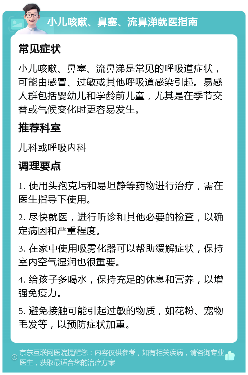 小儿咳嗽、鼻塞、流鼻涕就医指南 常见症状 小儿咳嗽、鼻塞、流鼻涕是常见的呼吸道症状，可能由感冒、过敏或其他呼吸道感染引起。易感人群包括婴幼儿和学龄前儿童，尤其是在季节交替或气候变化时更容易发生。 推荐科室 儿科或呼吸内科 调理要点 1. 使用头孢克圬和易坦静等药物进行治疗，需在医生指导下使用。 2. 尽快就医，进行听诊和其他必要的检查，以确定病因和严重程度。 3. 在家中使用吸雾化器可以帮助缓解症状，保持室内空气湿润也很重要。 4. 给孩子多喝水，保持充足的休息和营养，以增强免疫力。 5. 避免接触可能引起过敏的物质，如花粉、宠物毛发等，以预防症状加重。