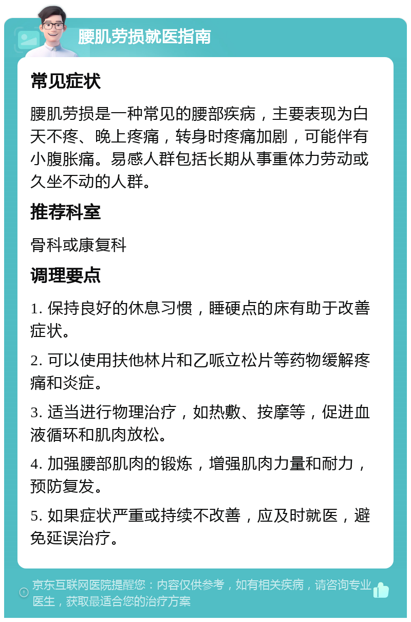 腰肌劳损就医指南 常见症状 腰肌劳损是一种常见的腰部疾病，主要表现为白天不疼、晚上疼痛，转身时疼痛加剧，可能伴有小腹胀痛。易感人群包括长期从事重体力劳动或久坐不动的人群。 推荐科室 骨科或康复科 调理要点 1. 保持良好的休息习惯，睡硬点的床有助于改善症状。 2. 可以使用扶他林片和乙哌立松片等药物缓解疼痛和炎症。 3. 适当进行物理治疗，如热敷、按摩等，促进血液循环和肌肉放松。 4. 加强腰部肌肉的锻炼，增强肌肉力量和耐力，预防复发。 5. 如果症状严重或持续不改善，应及时就医，避免延误治疗。