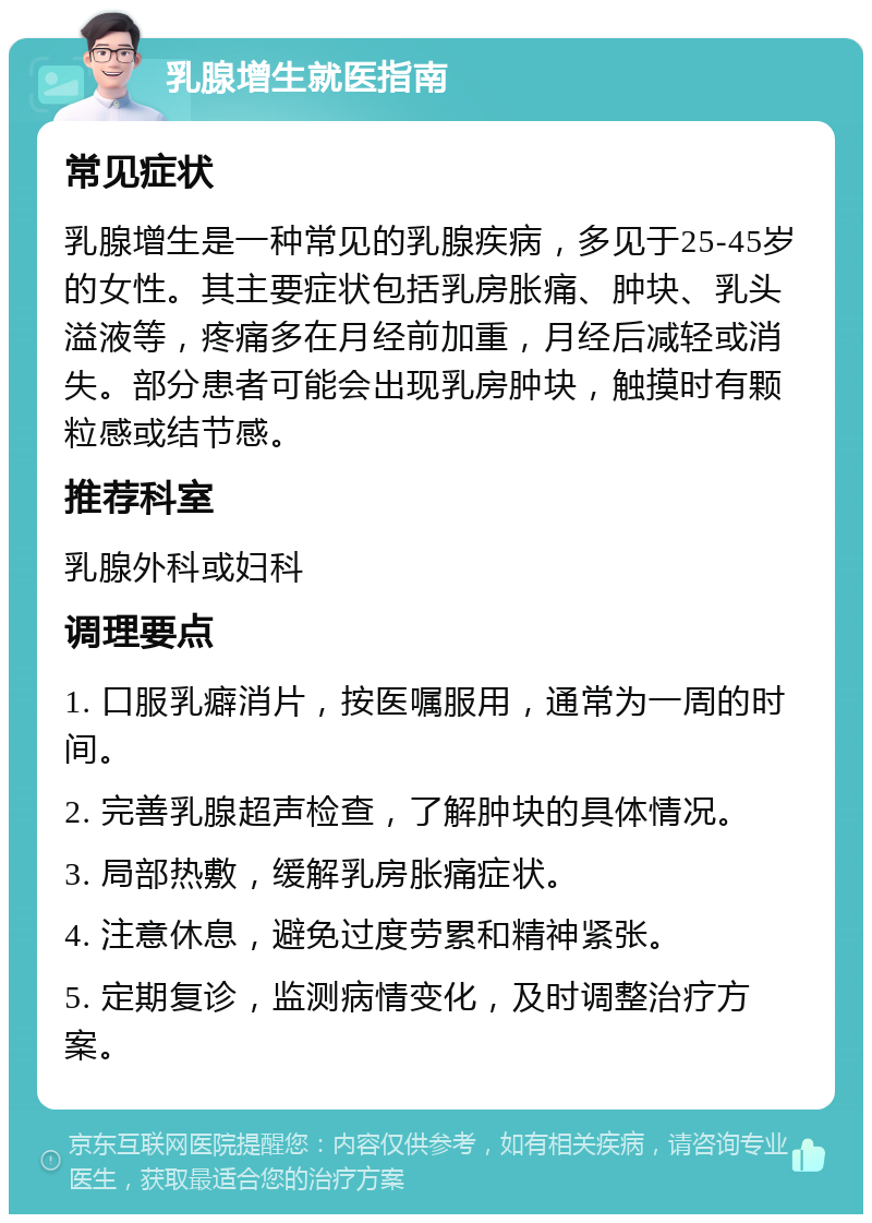 乳腺增生就医指南 常见症状 乳腺增生是一种常见的乳腺疾病，多见于25-45岁的女性。其主要症状包括乳房胀痛、肿块、乳头溢液等，疼痛多在月经前加重，月经后减轻或消失。部分患者可能会出现乳房肿块，触摸时有颗粒感或结节感。 推荐科室 乳腺外科或妇科 调理要点 1. 口服乳癖消片，按医嘱服用，通常为一周的时间。 2. 完善乳腺超声检查，了解肿块的具体情况。 3. 局部热敷，缓解乳房胀痛症状。 4. 注意休息，避免过度劳累和精神紧张。 5. 定期复诊，监测病情变化，及时调整治疗方案。