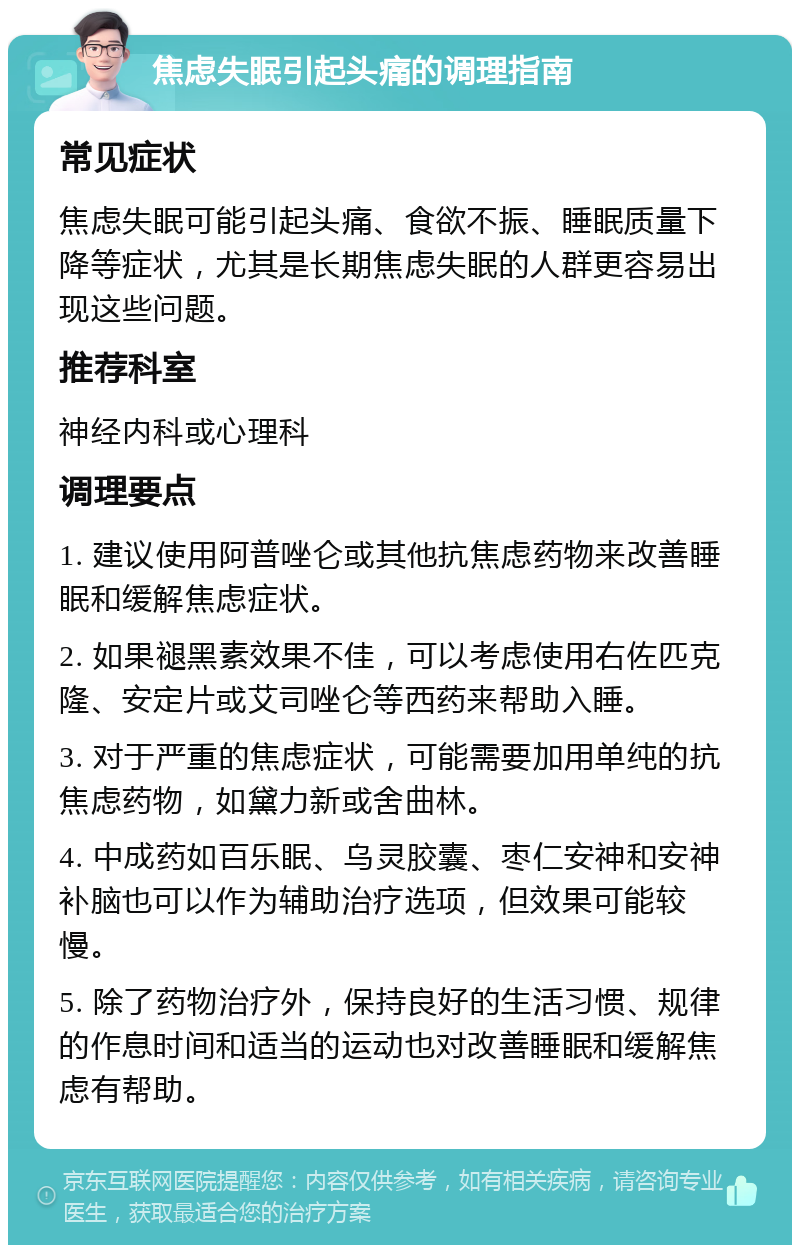 焦虑失眠引起头痛的调理指南 常见症状 焦虑失眠可能引起头痛、食欲不振、睡眠质量下降等症状，尤其是长期焦虑失眠的人群更容易出现这些问题。 推荐科室 神经内科或心理科 调理要点 1. 建议使用阿普唑仑或其他抗焦虑药物来改善睡眠和缓解焦虑症状。 2. 如果褪黑素效果不佳，可以考虑使用右佐匹克隆、安定片或艾司唑仑等西药来帮助入睡。 3. 对于严重的焦虑症状，可能需要加用单纯的抗焦虑药物，如黛力新或舍曲林。 4. 中成药如百乐眠、乌灵胶囊、枣仁安神和安神补脑也可以作为辅助治疗选项，但效果可能较慢。 5. 除了药物治疗外，保持良好的生活习惯、规律的作息时间和适当的运动也对改善睡眠和缓解焦虑有帮助。