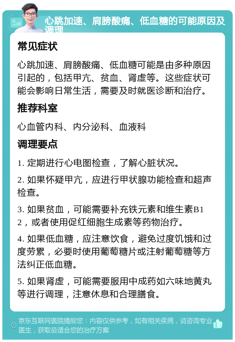 心跳加速、肩膀酸痛、低血糖的可能原因及调理 常见症状 心跳加速、肩膀酸痛、低血糖可能是由多种原因引起的，包括甲亢、贫血、肾虚等。这些症状可能会影响日常生活，需要及时就医诊断和治疗。 推荐科室 心血管内科、内分泌科、血液科 调理要点 1. 定期进行心电图检查，了解心脏状况。 2. 如果怀疑甲亢，应进行甲状腺功能检查和超声检查。 3. 如果贫血，可能需要补充铁元素和维生素B12，或者使用促红细胞生成素等药物治疗。 4. 如果低血糖，应注意饮食，避免过度饥饿和过度劳累，必要时使用葡萄糖片或注射葡萄糖等方法纠正低血糖。 5. 如果肾虚，可能需要服用中成药如六味地黄丸等进行调理，注意休息和合理膳食。