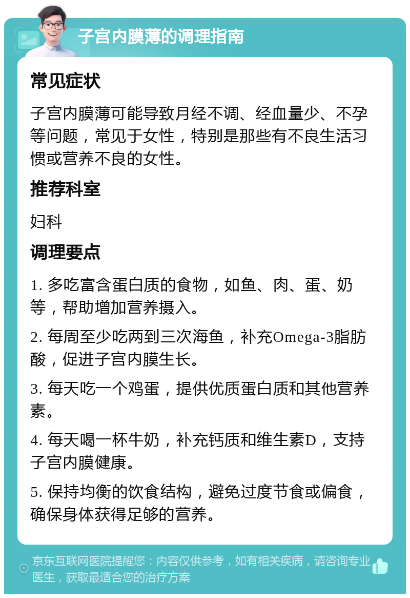 子宫内膜薄的调理指南 常见症状 子宫内膜薄可能导致月经不调、经血量少、不孕等问题，常见于女性，特别是那些有不良生活习惯或营养不良的女性。 推荐科室 妇科 调理要点 1. 多吃富含蛋白质的食物，如鱼、肉、蛋、奶等，帮助增加营养摄入。 2. 每周至少吃两到三次海鱼，补充Omega-3脂肪酸，促进子宫内膜生长。 3. 每天吃一个鸡蛋，提供优质蛋白质和其他营养素。 4. 每天喝一杯牛奶，补充钙质和维生素D，支持子宫内膜健康。 5. 保持均衡的饮食结构，避免过度节食或偏食，确保身体获得足够的营养。