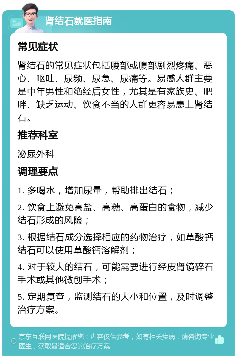 肾结石就医指南 常见症状 肾结石的常见症状包括腰部或腹部剧烈疼痛、恶心、呕吐、尿频、尿急、尿痛等。易感人群主要是中年男性和绝经后女性，尤其是有家族史、肥胖、缺乏运动、饮食不当的人群更容易患上肾结石。 推荐科室 泌尿外科 调理要点 1. 多喝水，增加尿量，帮助排出结石； 2. 饮食上避免高盐、高糖、高蛋白的食物，减少结石形成的风险； 3. 根据结石成分选择相应的药物治疗，如草酸钙结石可以使用草酸钙溶解剂； 4. 对于较大的结石，可能需要进行经皮肾镜碎石手术或其他微创手术； 5. 定期复查，监测结石的大小和位置，及时调整治疗方案。