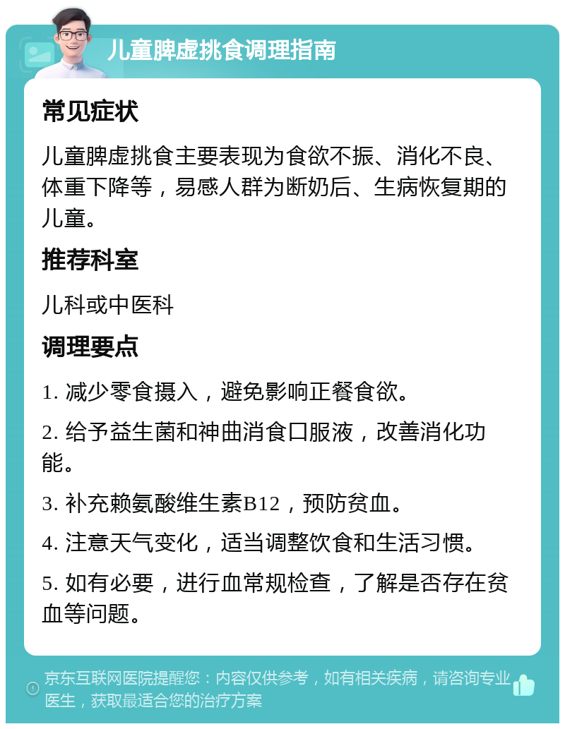 儿童脾虚挑食调理指南 常见症状 儿童脾虚挑食主要表现为食欲不振、消化不良、体重下降等，易感人群为断奶后、生病恢复期的儿童。 推荐科室 儿科或中医科 调理要点 1. 减少零食摄入，避免影响正餐食欲。 2. 给予益生菌和神曲消食口服液，改善消化功能。 3. 补充赖氨酸维生素B12，预防贫血。 4. 注意天气变化，适当调整饮食和生活习惯。 5. 如有必要，进行血常规检查，了解是否存在贫血等问题。