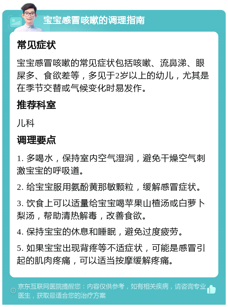 宝宝感冒咳嗽的调理指南 常见症状 宝宝感冒咳嗽的常见症状包括咳嗽、流鼻涕、眼屎多、食欲差等，多见于2岁以上的幼儿，尤其是在季节交替或气候变化时易发作。 推荐科室 儿科 调理要点 1. 多喝水，保持室内空气湿润，避免干燥空气刺激宝宝的呼吸道。 2. 给宝宝服用氨酚黄那敏颗粒，缓解感冒症状。 3. 饮食上可以适量给宝宝喝苹果山楂汤或白萝卜梨汤，帮助清热解毒，改善食欲。 4. 保持宝宝的休息和睡眠，避免过度疲劳。 5. 如果宝宝出现背疼等不适症状，可能是感冒引起的肌肉疼痛，可以适当按摩缓解疼痛。