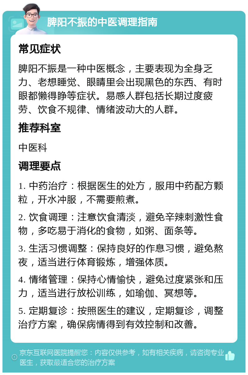 脾阳不振的中医调理指南 常见症状 脾阳不振是一种中医概念，主要表现为全身乏力、老想睡觉、眼睛里会出现黑色的东西、有时眼都懒得睁等症状。易感人群包括长期过度疲劳、饮食不规律、情绪波动大的人群。 推荐科室 中医科 调理要点 1. 中药治疗：根据医生的处方，服用中药配方颗粒，开水冲服，不需要煎煮。 2. 饮食调理：注意饮食清淡，避免辛辣刺激性食物，多吃易于消化的食物，如粥、面条等。 3. 生活习惯调整：保持良好的作息习惯，避免熬夜，适当进行体育锻炼，增强体质。 4. 情绪管理：保持心情愉快，避免过度紧张和压力，适当进行放松训练，如瑜伽、冥想等。 5. 定期复诊：按照医生的建议，定期复诊，调整治疗方案，确保病情得到有效控制和改善。