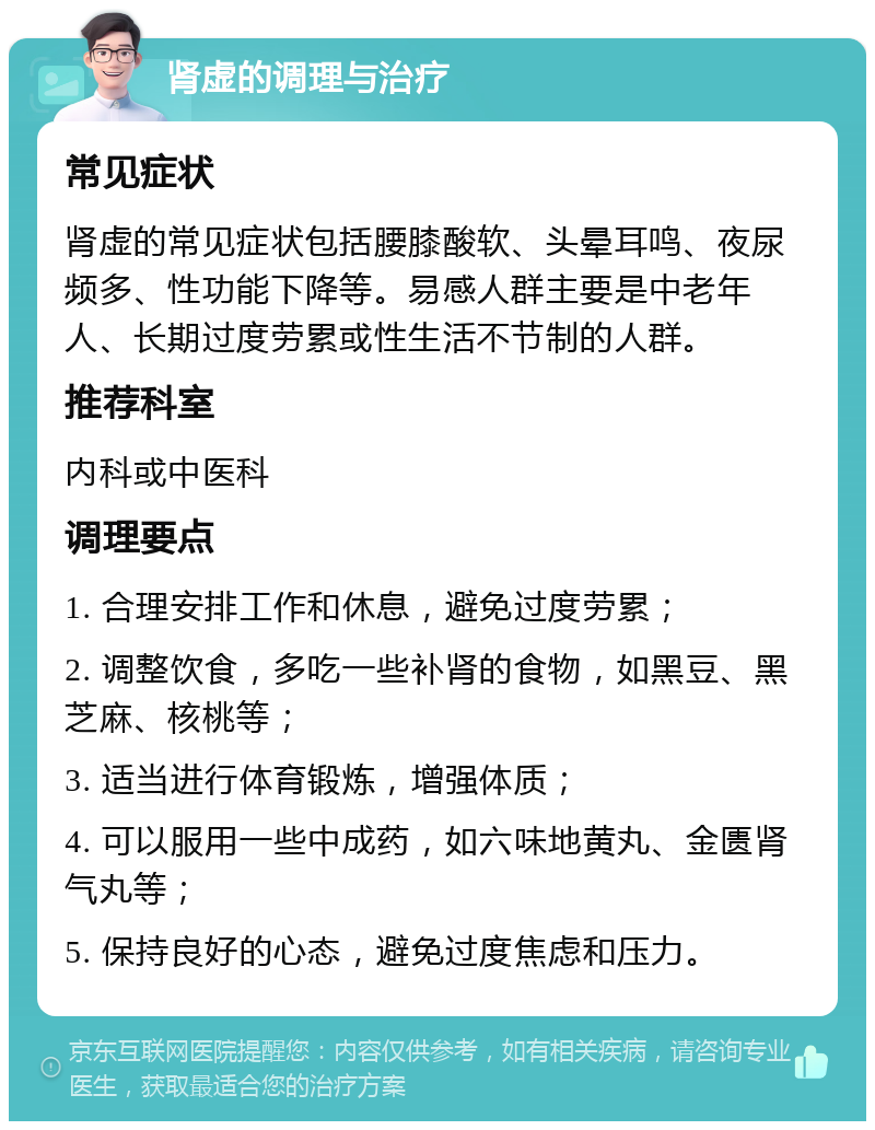 肾虚的调理与治疗 常见症状 肾虚的常见症状包括腰膝酸软、头晕耳鸣、夜尿频多、性功能下降等。易感人群主要是中老年人、长期过度劳累或性生活不节制的人群。 推荐科室 内科或中医科 调理要点 1. 合理安排工作和休息，避免过度劳累； 2. 调整饮食，多吃一些补肾的食物，如黑豆、黑芝麻、核桃等； 3. 适当进行体育锻炼，增强体质； 4. 可以服用一些中成药，如六味地黄丸、金匮肾气丸等； 5. 保持良好的心态，避免过度焦虑和压力。