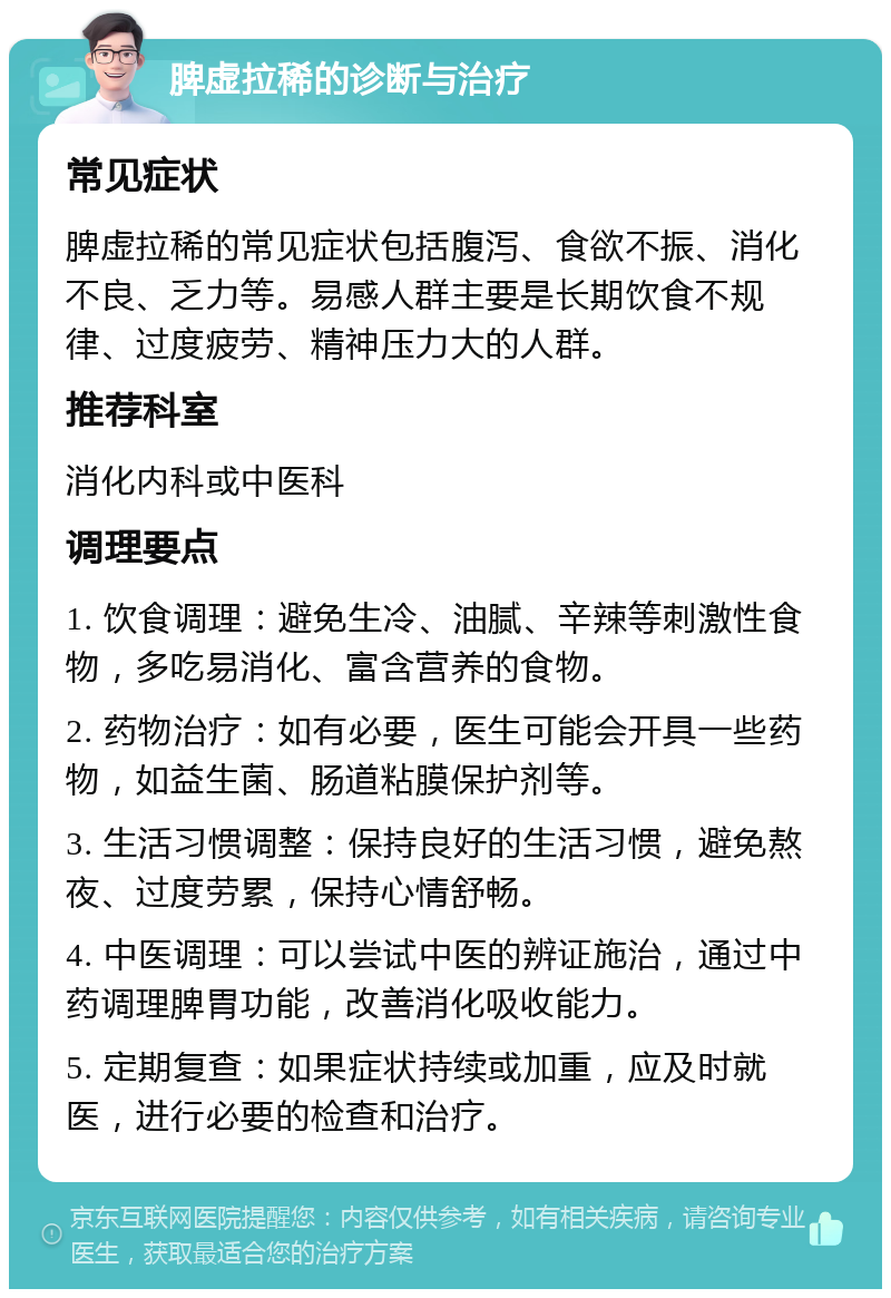 脾虚拉稀的诊断与治疗 常见症状 脾虚拉稀的常见症状包括腹泻、食欲不振、消化不良、乏力等。易感人群主要是长期饮食不规律、过度疲劳、精神压力大的人群。 推荐科室 消化内科或中医科 调理要点 1. 饮食调理：避免生冷、油腻、辛辣等刺激性食物，多吃易消化、富含营养的食物。 2. 药物治疗：如有必要，医生可能会开具一些药物，如益生菌、肠道粘膜保护剂等。 3. 生活习惯调整：保持良好的生活习惯，避免熬夜、过度劳累，保持心情舒畅。 4. 中医调理：可以尝试中医的辨证施治，通过中药调理脾胃功能，改善消化吸收能力。 5. 定期复查：如果症状持续或加重，应及时就医，进行必要的检查和治疗。