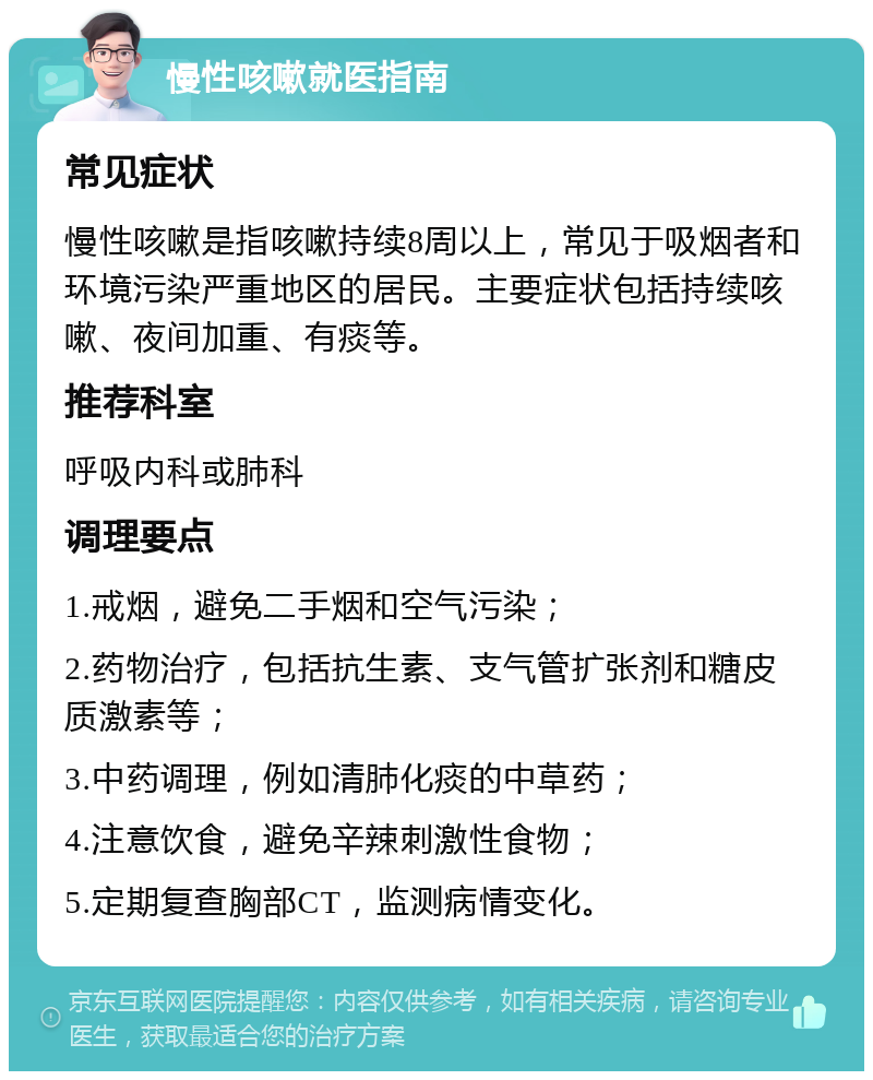 慢性咳嗽就医指南 常见症状 慢性咳嗽是指咳嗽持续8周以上，常见于吸烟者和环境污染严重地区的居民。主要症状包括持续咳嗽、夜间加重、有痰等。 推荐科室 呼吸内科或肺科 调理要点 1.戒烟，避免二手烟和空气污染； 2.药物治疗，包括抗生素、支气管扩张剂和糖皮质激素等； 3.中药调理，例如清肺化痰的中草药； 4.注意饮食，避免辛辣刺激性食物； 5.定期复查胸部CT，监测病情变化。