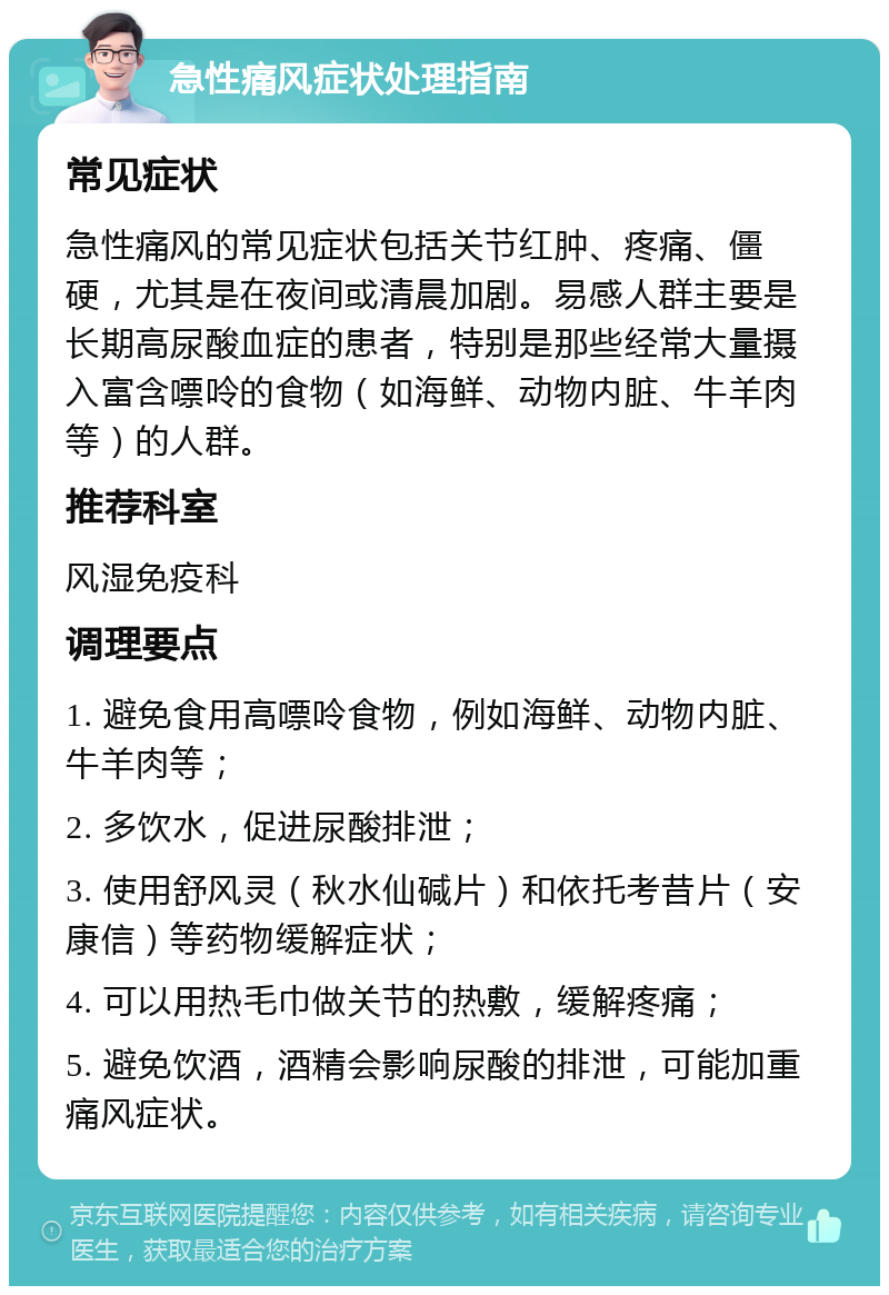 急性痛风症状处理指南 常见症状 急性痛风的常见症状包括关节红肿、疼痛、僵硬，尤其是在夜间或清晨加剧。易感人群主要是长期高尿酸血症的患者，特别是那些经常大量摄入富含嘌呤的食物（如海鲜、动物内脏、牛羊肉等）的人群。 推荐科室 风湿免疫科 调理要点 1. 避免食用高嘌呤食物，例如海鲜、动物内脏、牛羊肉等； 2. 多饮水，促进尿酸排泄； 3. 使用舒风灵（秋水仙碱片）和依托考昔片（安康信）等药物缓解症状； 4. 可以用热毛巾做关节的热敷，缓解疼痛； 5. 避免饮酒，酒精会影响尿酸的排泄，可能加重痛风症状。