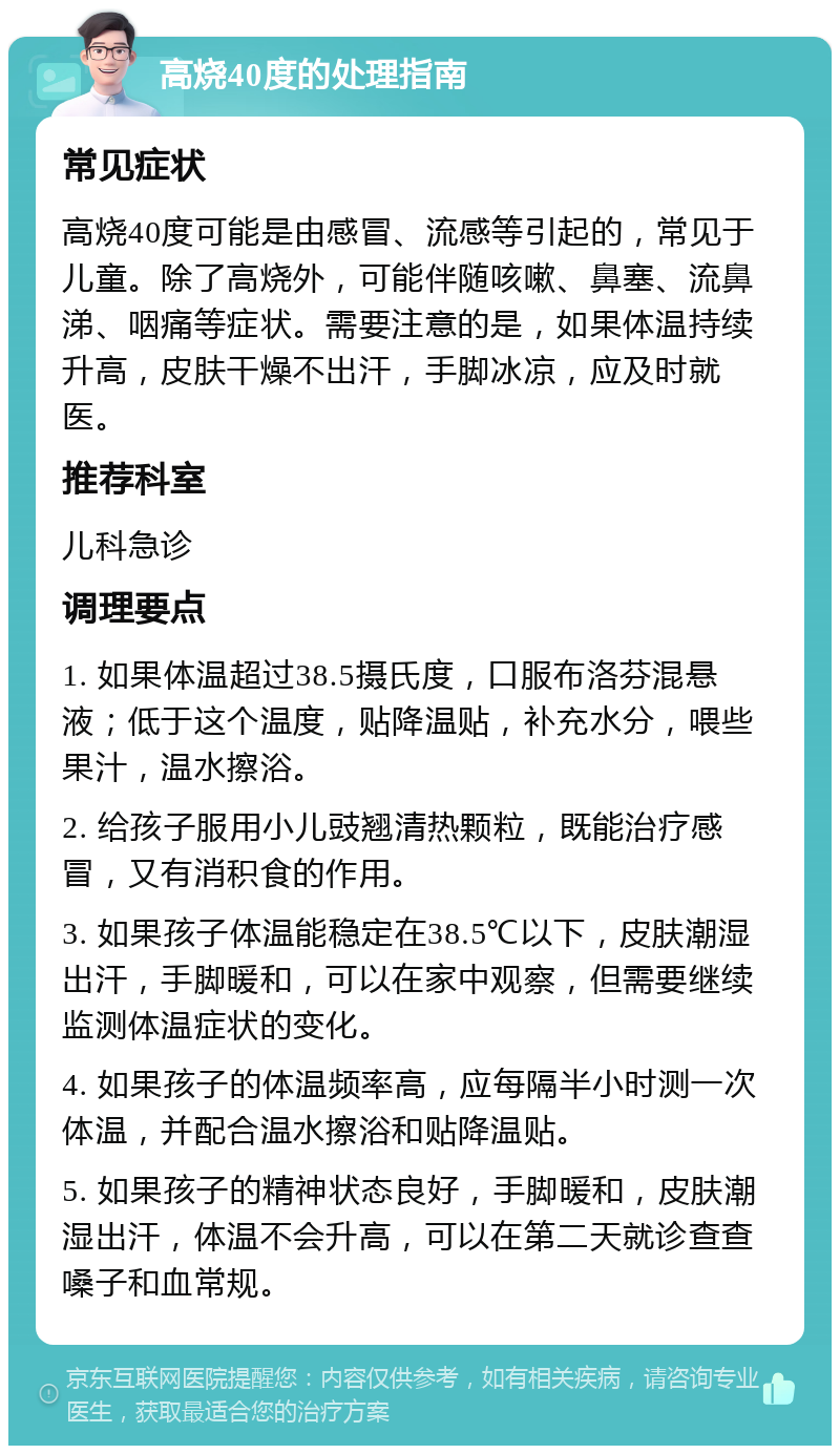 高烧40度的处理指南 常见症状 高烧40度可能是由感冒、流感等引起的，常见于儿童。除了高烧外，可能伴随咳嗽、鼻塞、流鼻涕、咽痛等症状。需要注意的是，如果体温持续升高，皮肤干燥不出汗，手脚冰凉，应及时就医。 推荐科室 儿科急诊 调理要点 1. 如果体温超过38.5摄氏度，口服布洛芬混悬液；低于这个温度，贴降温贴，补充水分，喂些果汁，温水擦浴。 2. 给孩子服用小儿豉翘清热颗粒，既能治疗感冒，又有消积食的作用。 3. 如果孩子体温能稳定在38.5℃以下，皮肤潮湿出汗，手脚暖和，可以在家中观察，但需要继续监测体温症状的变化。 4. 如果孩子的体温频率高，应每隔半小时测一次体温，并配合温水擦浴和贴降温贴。 5. 如果孩子的精神状态良好，手脚暖和，皮肤潮湿出汗，体温不会升高，可以在第二天就诊查查嗓子和血常规。