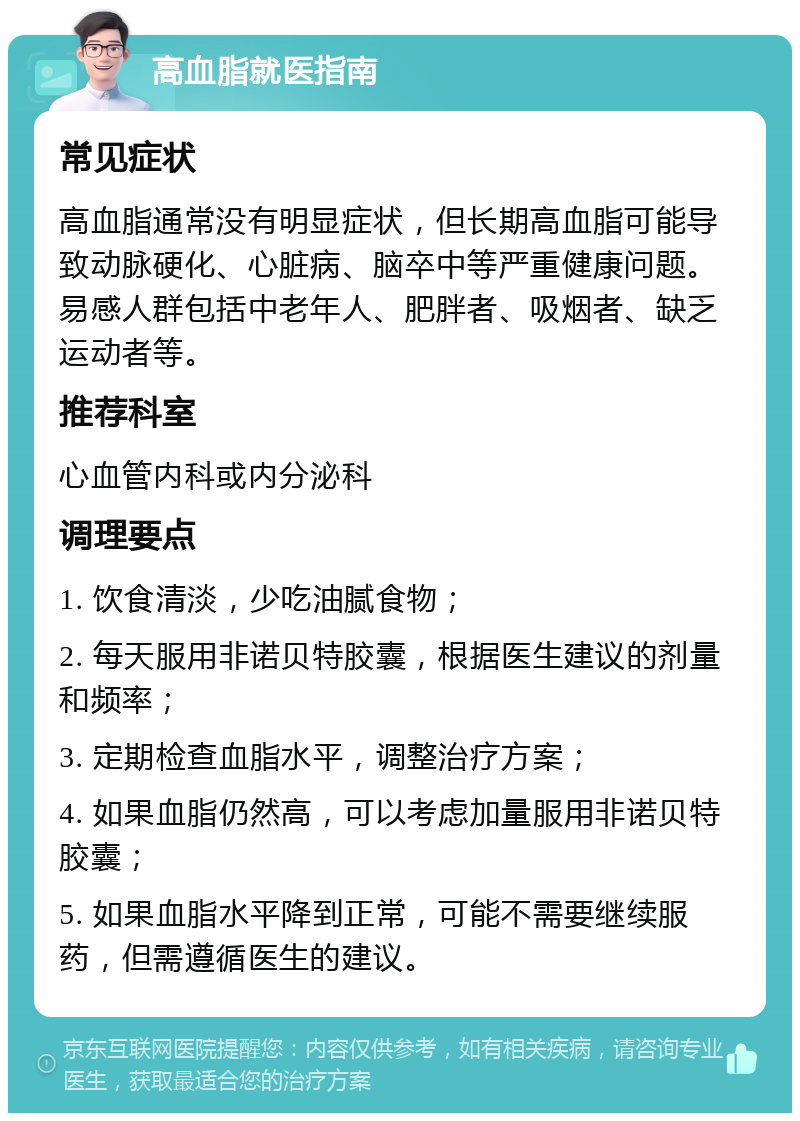 高血脂就医指南 常见症状 高血脂通常没有明显症状，但长期高血脂可能导致动脉硬化、心脏病、脑卒中等严重健康问题。易感人群包括中老年人、肥胖者、吸烟者、缺乏运动者等。 推荐科室 心血管内科或内分泌科 调理要点 1. 饮食清淡，少吃油腻食物； 2. 每天服用非诺贝特胶囊，根据医生建议的剂量和频率； 3. 定期检查血脂水平，调整治疗方案； 4. 如果血脂仍然高，可以考虑加量服用非诺贝特胶囊； 5. 如果血脂水平降到正常，可能不需要继续服药，但需遵循医生的建议。