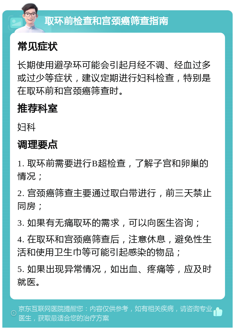 取环前检查和宫颈癌筛查指南 常见症状 长期使用避孕环可能会引起月经不调、经血过多或过少等症状，建议定期进行妇科检查，特别是在取环前和宫颈癌筛查时。 推荐科室 妇科 调理要点 1. 取环前需要进行B超检查，了解子宫和卵巢的情况； 2. 宫颈癌筛查主要通过取白带进行，前三天禁止同房； 3. 如果有无痛取环的需求，可以向医生咨询； 4. 在取环和宫颈癌筛查后，注意休息，避免性生活和使用卫生巾等可能引起感染的物品； 5. 如果出现异常情况，如出血、疼痛等，应及时就医。