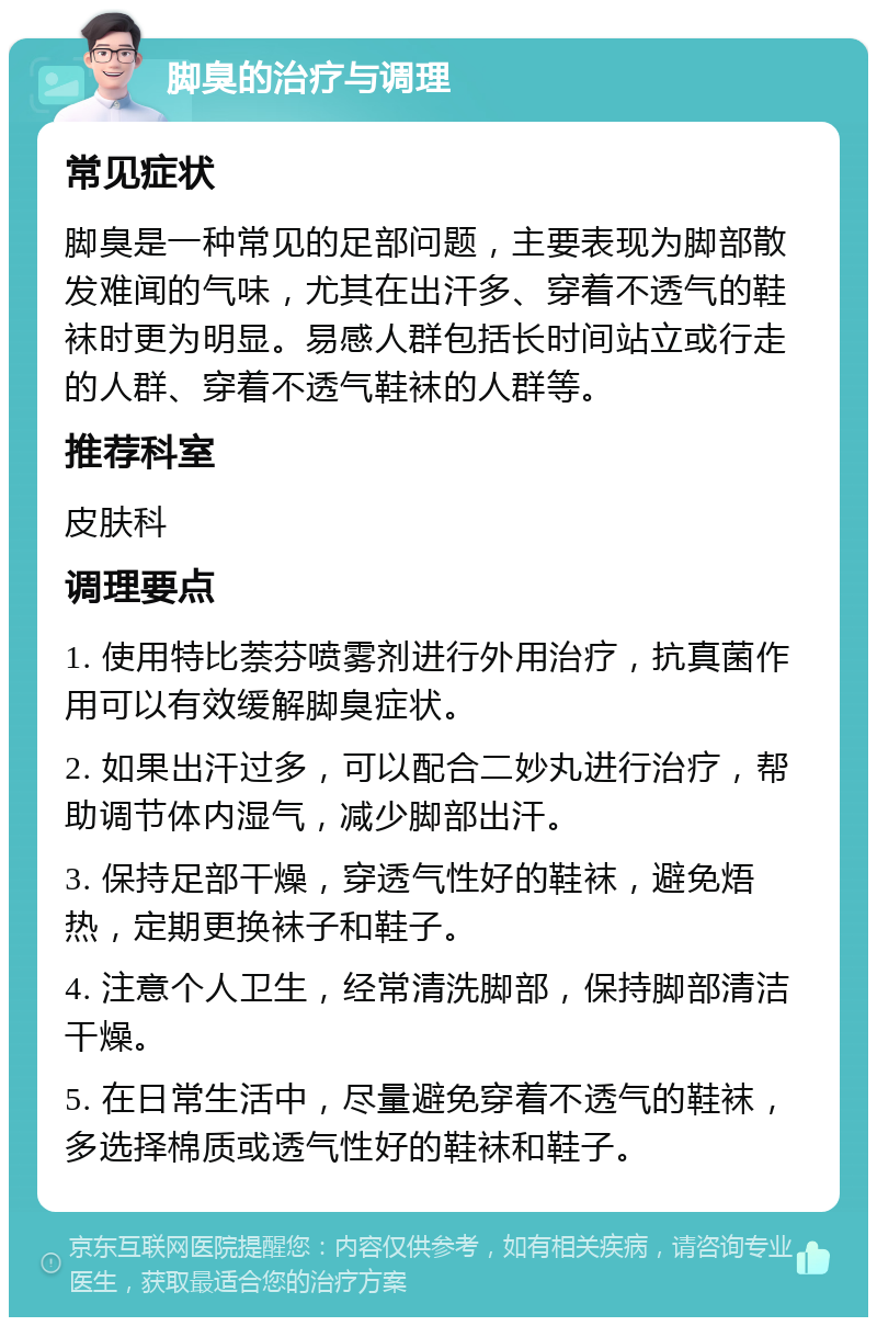 脚臭的治疗与调理 常见症状 脚臭是一种常见的足部问题，主要表现为脚部散发难闻的气味，尤其在出汗多、穿着不透气的鞋袜时更为明显。易感人群包括长时间站立或行走的人群、穿着不透气鞋袜的人群等。 推荐科室 皮肤科 调理要点 1. 使用特比萘芬喷雾剂进行外用治疗，抗真菌作用可以有效缓解脚臭症状。 2. 如果出汗过多，可以配合二妙丸进行治疗，帮助调节体内湿气，减少脚部出汗。 3. 保持足部干燥，穿透气性好的鞋袜，避免焐热，定期更换袜子和鞋子。 4. 注意个人卫生，经常清洗脚部，保持脚部清洁干燥。 5. 在日常生活中，尽量避免穿着不透气的鞋袜，多选择棉质或透气性好的鞋袜和鞋子。