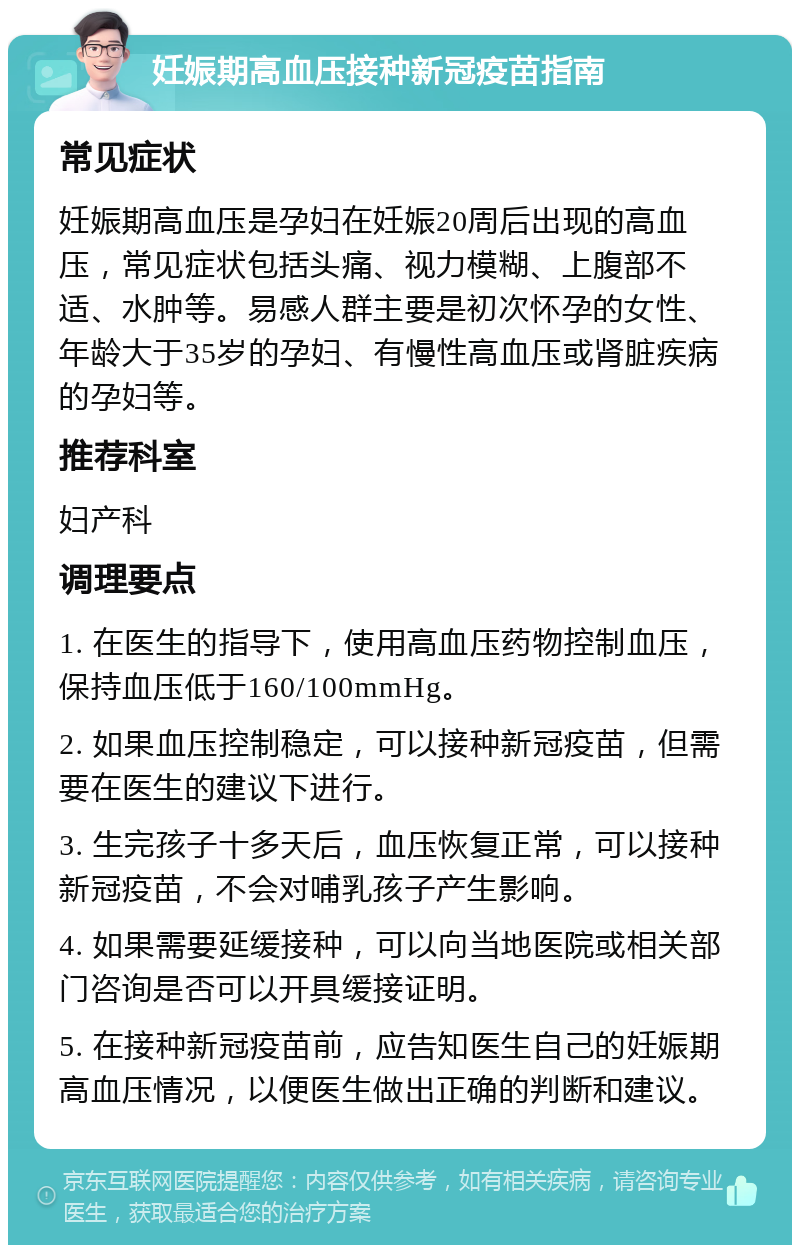 妊娠期高血压接种新冠疫苗指南 常见症状 妊娠期高血压是孕妇在妊娠20周后出现的高血压，常见症状包括头痛、视力模糊、上腹部不适、水肿等。易感人群主要是初次怀孕的女性、年龄大于35岁的孕妇、有慢性高血压或肾脏疾病的孕妇等。 推荐科室 妇产科 调理要点 1. 在医生的指导下，使用高血压药物控制血压，保持血压低于160/100mmHg。 2. 如果血压控制稳定，可以接种新冠疫苗，但需要在医生的建议下进行。 3. 生完孩子十多天后，血压恢复正常，可以接种新冠疫苗，不会对哺乳孩子产生影响。 4. 如果需要延缓接种，可以向当地医院或相关部门咨询是否可以开具缓接证明。 5. 在接种新冠疫苗前，应告知医生自己的妊娠期高血压情况，以便医生做出正确的判断和建议。