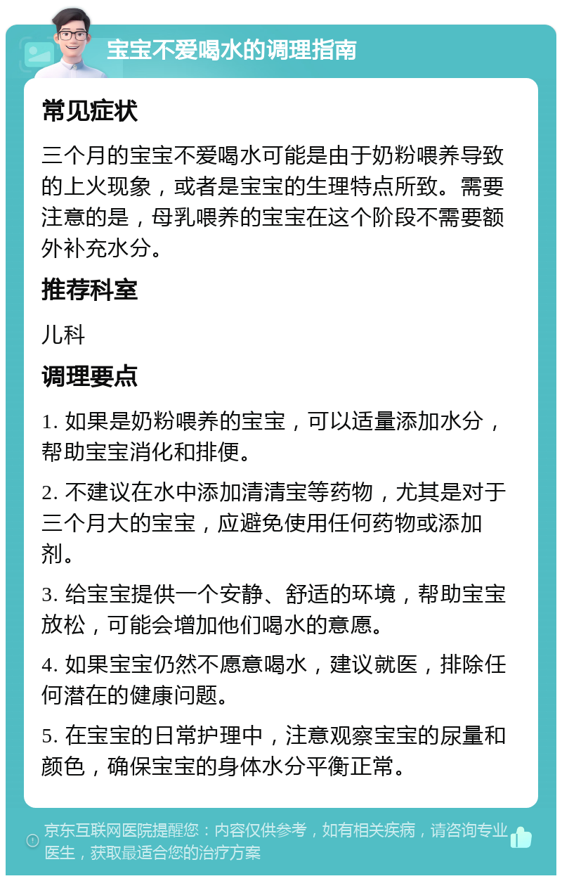 宝宝不爱喝水的调理指南 常见症状 三个月的宝宝不爱喝水可能是由于奶粉喂养导致的上火现象，或者是宝宝的生理特点所致。需要注意的是，母乳喂养的宝宝在这个阶段不需要额外补充水分。 推荐科室 儿科 调理要点 1. 如果是奶粉喂养的宝宝，可以适量添加水分，帮助宝宝消化和排便。 2. 不建议在水中添加清清宝等药物，尤其是对于三个月大的宝宝，应避免使用任何药物或添加剂。 3. 给宝宝提供一个安静、舒适的环境，帮助宝宝放松，可能会增加他们喝水的意愿。 4. 如果宝宝仍然不愿意喝水，建议就医，排除任何潜在的健康问题。 5. 在宝宝的日常护理中，注意观察宝宝的尿量和颜色，确保宝宝的身体水分平衡正常。