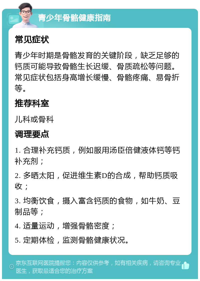 青少年骨骼健康指南 常见症状 青少年时期是骨骼发育的关键阶段，缺乏足够的钙质可能导致骨骼生长迟缓、骨质疏松等问题。常见症状包括身高增长缓慢、骨骼疼痛、易骨折等。 推荐科室 儿科或骨科 调理要点 1. 合理补充钙质，例如服用汤臣倍健液体钙等钙补充剂； 2. 多晒太阳，促进维生素D的合成，帮助钙质吸收； 3. 均衡饮食，摄入富含钙质的食物，如牛奶、豆制品等； 4. 适量运动，增强骨骼密度； 5. 定期体检，监测骨骼健康状况。