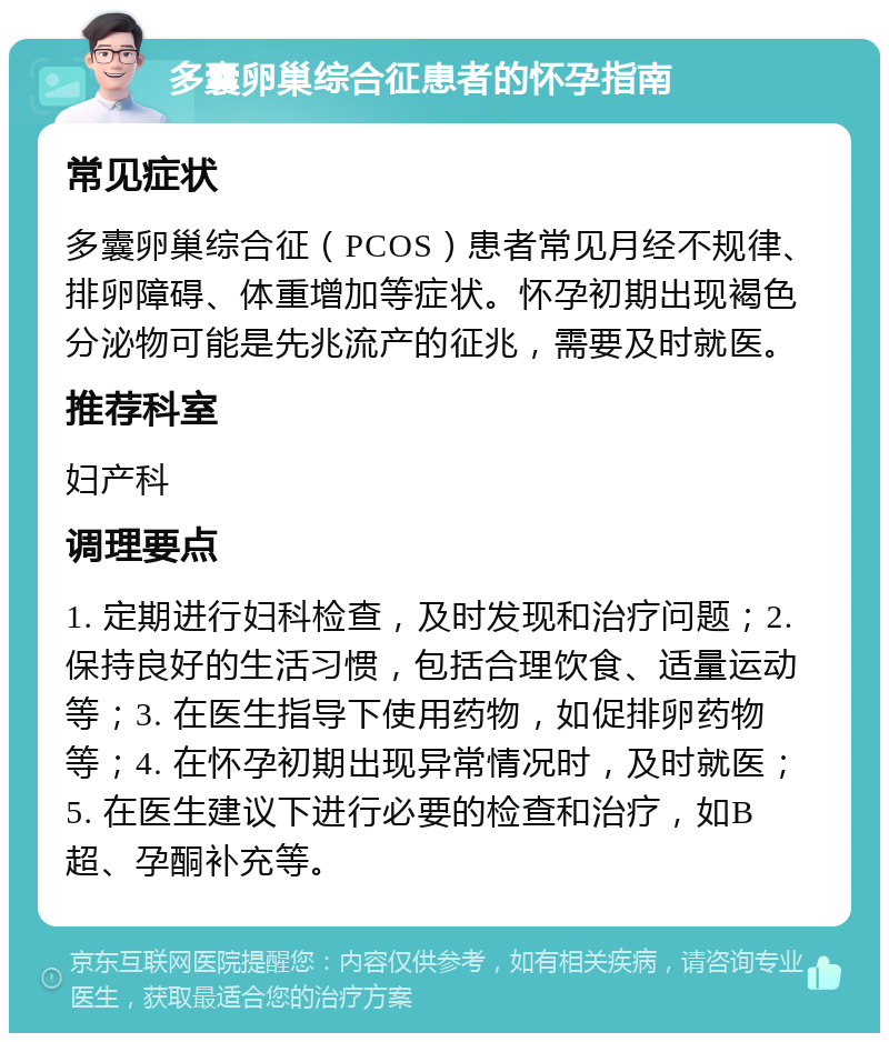 多囊卵巢综合征患者的怀孕指南 常见症状 多囊卵巢综合征（PCOS）患者常见月经不规律、排卵障碍、体重增加等症状。怀孕初期出现褐色分泌物可能是先兆流产的征兆，需要及时就医。 推荐科室 妇产科 调理要点 1. 定期进行妇科检查，及时发现和治疗问题；2. 保持良好的生活习惯，包括合理饮食、适量运动等；3. 在医生指导下使用药物，如促排卵药物等；4. 在怀孕初期出现异常情况时，及时就医；5. 在医生建议下进行必要的检查和治疗，如B超、孕酮补充等。