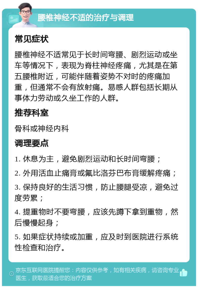 腰椎神经不适的治疗与调理 常见症状 腰椎神经不适常见于长时间弯腰、剧烈运动或坐车等情况下，表现为脊柱神经疼痛，尤其是在第五腰椎附近，可能伴随着姿势不对时的疼痛加重，但通常不会有放射痛。易感人群包括长期从事体力劳动或久坐工作的人群。 推荐科室 骨科或神经内科 调理要点 1. 休息为主，避免剧烈运动和长时间弯腰； 2. 外用活血止痛膏或氟比洛芬巴布膏缓解疼痛； 3. 保持良好的生活习惯，防止腰腿受凉，避免过度劳累； 4. 提重物时不要弯腰，应该先蹲下拿到重物，然后慢慢起身； 5. 如果症状持续或加重，应及时到医院进行系统性检查和治疗。