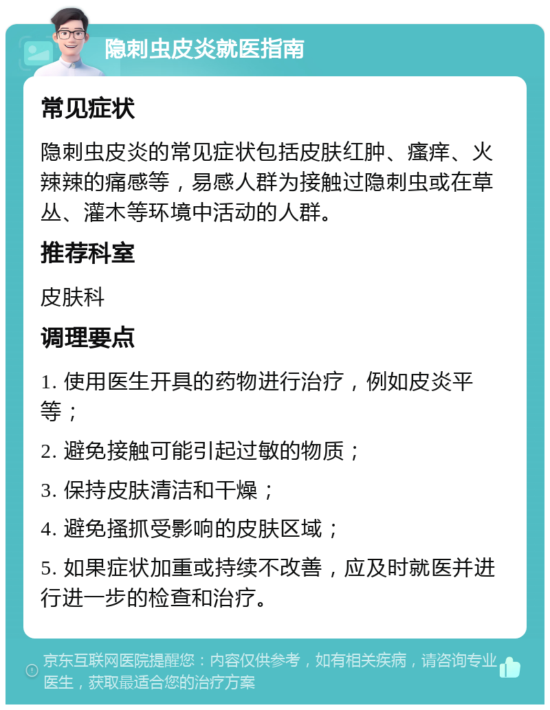 隐刺虫皮炎就医指南 常见症状 隐刺虫皮炎的常见症状包括皮肤红肿、瘙痒、火辣辣的痛感等，易感人群为接触过隐刺虫或在草丛、灌木等环境中活动的人群。 推荐科室 皮肤科 调理要点 1. 使用医生开具的药物进行治疗，例如皮炎平等； 2. 避免接触可能引起过敏的物质； 3. 保持皮肤清洁和干燥； 4. 避免搔抓受影响的皮肤区域； 5. 如果症状加重或持续不改善，应及时就医并进行进一步的检查和治疗。