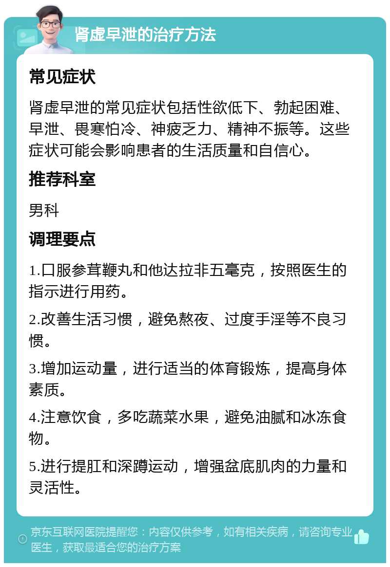 肾虚早泄的治疗方法 常见症状 肾虚早泄的常见症状包括性欲低下、勃起困难、早泄、畏寒怕冷、神疲乏力、精神不振等。这些症状可能会影响患者的生活质量和自信心。 推荐科室 男科 调理要点 1.口服参茸鞭丸和他达拉非五毫克，按照医生的指示进行用药。 2.改善生活习惯，避免熬夜、过度手淫等不良习惯。 3.增加运动量，进行适当的体育锻炼，提高身体素质。 4.注意饮食，多吃蔬菜水果，避免油腻和冰冻食物。 5.进行提肛和深蹲运动，增强盆底肌肉的力量和灵活性。