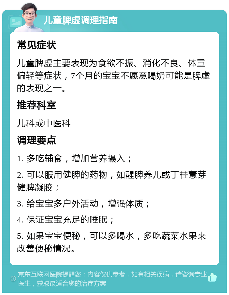 儿童脾虚调理指南 常见症状 儿童脾虚主要表现为食欲不振、消化不良、体重偏轻等症状，7个月的宝宝不愿意喝奶可能是脾虚的表现之一。 推荐科室 儿科或中医科 调理要点 1. 多吃辅食，增加营养摄入； 2. 可以服用健脾的药物，如醒脾养儿或丁桂薏芽健脾凝胶； 3. 给宝宝多户外活动，增强体质； 4. 保证宝宝充足的睡眠； 5. 如果宝宝便秘，可以多喝水，多吃蔬菜水果来改善便秘情况。