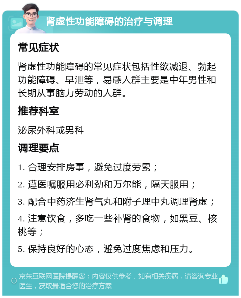 肾虚性功能障碍的治疗与调理 常见症状 肾虚性功能障碍的常见症状包括性欲减退、勃起功能障碍、早泄等，易感人群主要是中年男性和长期从事脑力劳动的人群。 推荐科室 泌尿外科或男科 调理要点 1. 合理安排房事，避免过度劳累； 2. 遵医嘱服用必利劲和万尔能，隔天服用； 3. 配合中药济生肾气丸和附子理中丸调理肾虚； 4. 注意饮食，多吃一些补肾的食物，如黑豆、核桃等； 5. 保持良好的心态，避免过度焦虑和压力。