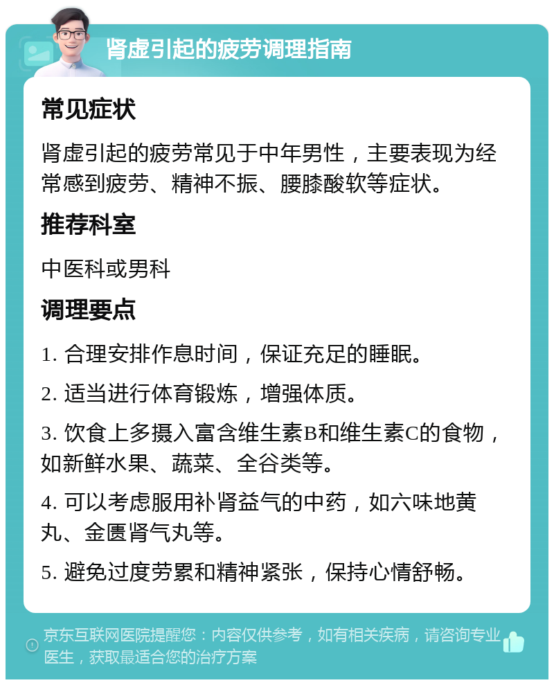 肾虚引起的疲劳调理指南 常见症状 肾虚引起的疲劳常见于中年男性，主要表现为经常感到疲劳、精神不振、腰膝酸软等症状。 推荐科室 中医科或男科 调理要点 1. 合理安排作息时间，保证充足的睡眠。 2. 适当进行体育锻炼，增强体质。 3. 饮食上多摄入富含维生素B和维生素C的食物，如新鲜水果、蔬菜、全谷类等。 4. 可以考虑服用补肾益气的中药，如六味地黄丸、金匮肾气丸等。 5. 避免过度劳累和精神紧张，保持心情舒畅。