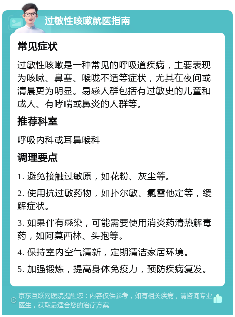 过敏性咳嗽就医指南 常见症状 过敏性咳嗽是一种常见的呼吸道疾病，主要表现为咳嗽、鼻塞、喉咙不适等症状，尤其在夜间或清晨更为明显。易感人群包括有过敏史的儿童和成人、有哮喘或鼻炎的人群等。 推荐科室 呼吸内科或耳鼻喉科 调理要点 1. 避免接触过敏原，如花粉、灰尘等。 2. 使用抗过敏药物，如扑尔敏、氯雷他定等，缓解症状。 3. 如果伴有感染，可能需要使用消炎药清热解毒药，如阿莫西林、头孢等。 4. 保持室内空气清新，定期清洁家居环境。 5. 加强锻炼，提高身体免疫力，预防疾病复发。