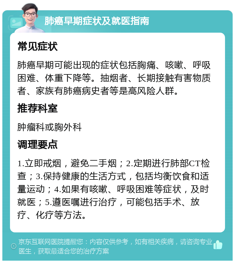 肺癌早期症状及就医指南 常见症状 肺癌早期可能出现的症状包括胸痛、咳嗽、呼吸困难、体重下降等。抽烟者、长期接触有害物质者、家族有肺癌病史者等是高风险人群。 推荐科室 肿瘤科或胸外科 调理要点 1.立即戒烟，避免二手烟；2.定期进行肺部CT检查；3.保持健康的生活方式，包括均衡饮食和适量运动；4.如果有咳嗽、呼吸困难等症状，及时就医；5.遵医嘱进行治疗，可能包括手术、放疗、化疗等方法。