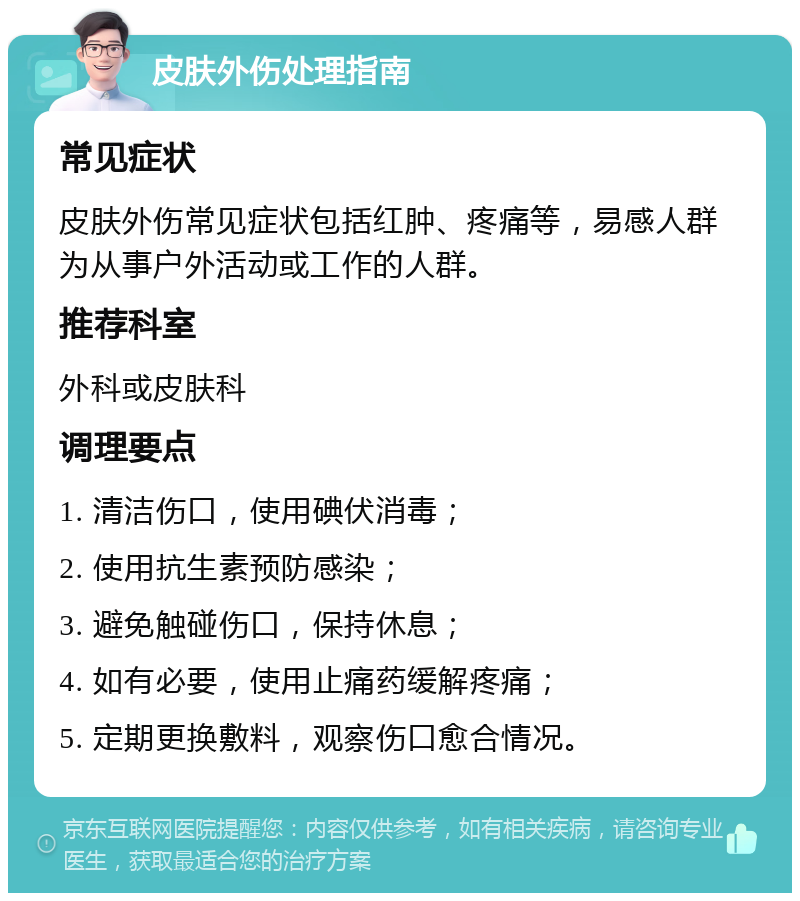 皮肤外伤处理指南 常见症状 皮肤外伤常见症状包括红肿、疼痛等，易感人群为从事户外活动或工作的人群。 推荐科室 外科或皮肤科 调理要点 1. 清洁伤口，使用碘伏消毒； 2. 使用抗生素预防感染； 3. 避免触碰伤口，保持休息； 4. 如有必要，使用止痛药缓解疼痛； 5. 定期更换敷料，观察伤口愈合情况。