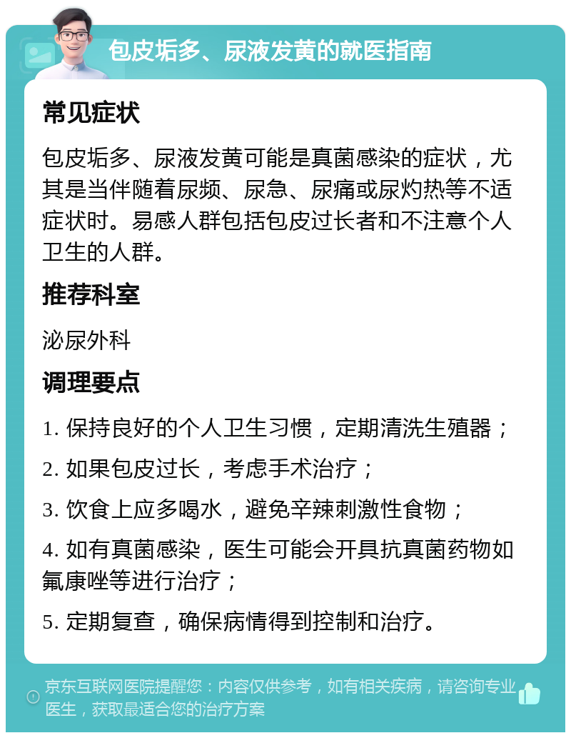 包皮垢多、尿液发黄的就医指南 常见症状 包皮垢多、尿液发黄可能是真菌感染的症状，尤其是当伴随着尿频、尿急、尿痛或尿灼热等不适症状时。易感人群包括包皮过长者和不注意个人卫生的人群。 推荐科室 泌尿外科 调理要点 1. 保持良好的个人卫生习惯，定期清洗生殖器； 2. 如果包皮过长，考虑手术治疗； 3. 饮食上应多喝水，避免辛辣刺激性食物； 4. 如有真菌感染，医生可能会开具抗真菌药物如氟康唑等进行治疗； 5. 定期复查，确保病情得到控制和治疗。